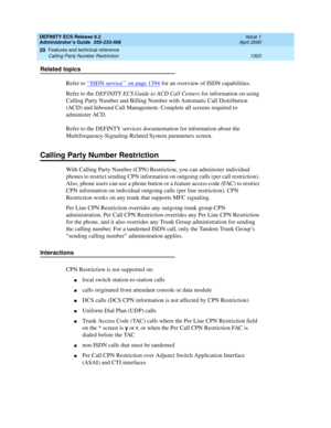 Page 1327DEFINITY ECS Release 8.2
Administrator’s Guide  555-233-506  Issue 1
April 2000
Features and technical reference 
1303 Calling Party Number Restriction 
20
Related topics
Refer to ‘‘
ISDN service’’ on page 1394 for an overview of ISDN capabilities.
Refer to the DEFINITY ECS Guide to ACD Call Centers for information on using 
Calling Party Number and Billing Number with Automatic Call Distribution 
(ACD) and Inbound Call Management. Complete all screens required to 
administer ACD.
Refer to the DEFINTY...