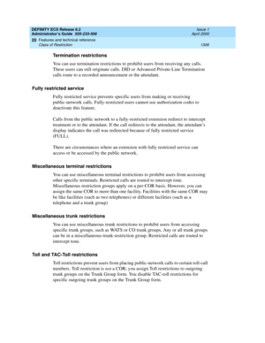 Page 1330DEFINITY ECS Release 8.2
Administrator’s Guide  555-233-506  Issue 1
April 2000
Features and technical reference 
1306 Class of Restriction 
20
Termination restrictions
You can use termination restrictions to prohibit users from receiving any calls. 
These users can still originate calls. DID or Advanced Private-Line Termination 
calls route to a recorded announcement or the attendant.
Fully restricted service 
Fully restricted service prevents specific users from making or receiving 
public-network...