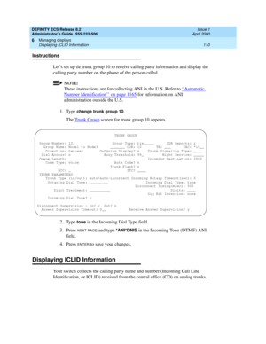 Page 134DEFINITY ECS Release 8.2
Administrator’s Guide  555-233-506  Issue 1
April 2000
Managing displays 
110 Displaying ICLID Information 
6
Instructions
Let’s set up tie trunk group 10 to receive calling party information and display the 
calling party number on the phone of the person called. 
NOTE:
These instructions are for collecting ANI in the U.S. Refer to ‘‘Automatic 
Number Identification’’ on page 1165 for information on ANI 
administration outside the U.S.
1. Type 
change trunk group 10.
The Trunk...