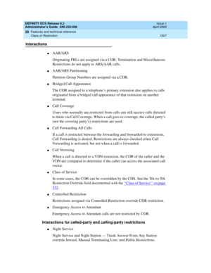 Page 1331DEFINITY ECS Release 8.2
Administrator’s Guide  555-233-506  Issue 1
April 2000
Features and technical reference 
1307 Class of Restriction 
20
Interactions
nAAR/ARS
Originating FRLs are assigned via a COR. Termination and Miscellaneous 
Restrictions do not apply to ARS/AAR calls.
nAAR/ARS Partitioning
Partition Group Numbers are assigned via a COR.
nBridged Call Appearance
The COR assigned to a telephone’s primary extension also applies to calls 
originated from a bridged call appearance of that...