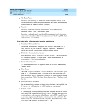 Page 1332DEFINITY ECS Release 8.2
Administrator’s Guide  555-233-506  Issue 1
April 2000
Features and technical reference 
1308 Class of Restriction 
20
nTie-Trunk Access
Incoming dial-repeating tie-trunk calls can be completed directly to an 
inward-restricted or public-restricted extension but cannot be extended by 
an attendant to an inward-restricted telephone.
nTransfer
Incoming trunk calls cannot be transferred to an inward-restricted 
extension when a 3-way COR check is made.
Incoming trunk calls can be...