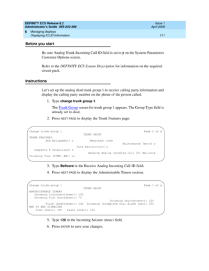 Page 135DEFINITY ECS Release 8.2
Administrator’s Guide  555-233-506  Issue 1
April 2000
Managing displays 
111 Displaying ICLID Information 
6
Before you start
Be sure Analog Trunk Incoming Call ID field is set to 
y on the System-Parameters 
Customer-Options screen. 
Refer to the DEFINITY ECS System Description for information on the required 
circuit pack.
Instructions
Let’s set up the analog diod trunk group 1 to receive calling party information and 
display the calling party number on the phone of the...