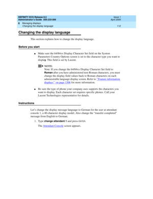 Page 136DEFINITY ECS Release 8.2
Administrator’s Guide  555-233-506  Issue 1
April 2000
Managing displays 
112 Changing the display language 
6
Changing the display language
This section explains how to change the display language.
Before you start
nMake sure the 64/84xx Display Character Set field on the System 
Parameters Country-Options screen is set to the character type you want to 
displa
y. This field is set by Lucent.
NOTE:
Note: If you change the 64/84xx Display Character Set field to 
Roman after you...