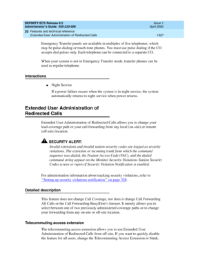Page 1351DEFINITY ECS Release 8.2
Administrator’s Guide  555-233-506  Issue 1
April 2000
Features and technical reference 
1327 Extended User Administration of Redirected Calls 
20
Emergency Transfer panels are available in multiples of five telephones, which 
may be pulse-dialing or touch-tone phones. You must use pulse dialing if the CO 
accepts dial pulses only. Each telephone can be connected to a separate CO.
When your system is not in Emergency Transfer mode, transfer phones can be 
used as regular...