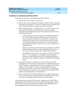 Page 1358DEFINITY ECS Release 8.2
Administrator’s Guide  555-233-506  Issue 1
April 2000
Features and technical reference 
1334 Facility and Non-Facility Associated Signaling 
20
Guidelines for administering FAS and NFAS
Coordinate the following when implementing FAS and NFAS:
nDecide which T1/E1 facilities will use FAS.
nDecide which of the remaining T1/E1 facilities carries D-channel signaling 
information on the 16th (E1) or 24th (T1) channel. For those channels that 
have a D-Channel Backup, D-channel pairs...