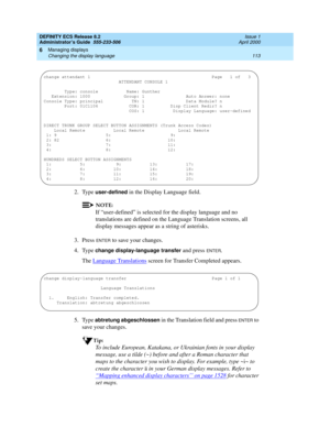 Page 137DEFINITY ECS Release 8.2
Administrator’s Guide  555-233-506  Issue 1
April 2000
Managing displays 
113 Changing the display language 
6
2. Type user-defined in the Display Language field.
NOTE:
If “user-defined” is selected for the display language and no 
translations are defined on the Language Translation screens, all 
display messages appear as a string of asterisks.
3. Press 
ENTER to save your changes. 
4. Type 
change display-language transfer and press ENTER.
The Language Translations
 screen for...