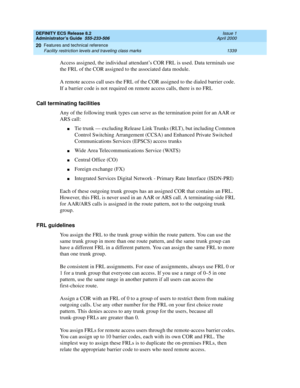 Page 1363DEFINITY ECS Release 8.2
Administrator’s Guide  555-233-506  Issue 1
April 2000
Features and technical reference 
1339 Facility restriction levels and traveling class marks 
20
Access assigned, the individual attendant’s COR FRL is used. Data terminals use 
the FRL of the COR assigned to the associated data module.
A remote access call uses the FRL of the COR assigned to the dialed barrier code. 
If a barrier code is not required on remote access calls, there is no FRL
Call terminating facilities
Any of...