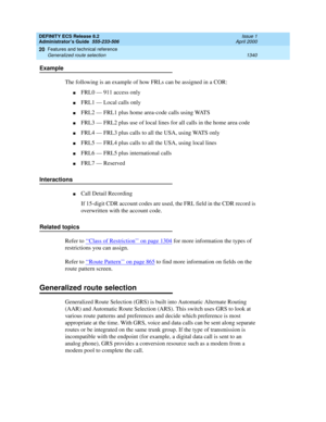 Page 1364DEFINITY ECS Release 8.2
Administrator’s Guide  555-233-506  Issue 1
April 2000
Features and technical reference 
1340 Generalized route selection 
20
Example
The following is an example of how FRLs can be assigned in a COR:
nFRL0 — 911 access only
nFRL1 — Local calls only
nFRL2 — FRL1 plus home area-code calls using WATS
nFRL3 — FRL2 plus use of local lines for all calls in the home area code
nFRL4 — FRL3 plus calls to all the USA, using WATS only
nFRL5 — FRL4 plus calls to all the USA, using local...