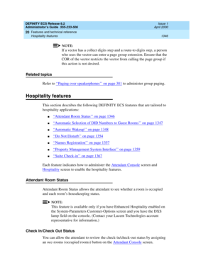 Page 1370DEFINITY ECS Release 8.2
Administrator’s Guide  555-233-506  Issue 1
April 2000
Features and technical reference 
1346 Hospitality features 
20
NOTE:
If a vector has a collect digits step and a route-to digits step, a person 
who uses the vector can enter a page group extension. Ensure that the 
COR of the vector restricts the vector from calling the page group if 
this action is not desired.
Related topics
Refer to ‘‘
Paging over speakerphones’’ on page 381 to administer group paging.
Hospitality...