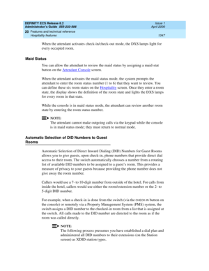 Page 1371DEFINITY ECS Release 8.2
Administrator’s Guide  555-233-506  Issue 1
April 2000
Features and technical reference 
1347 Hospitality features 
20
When the attendant activates check-in/check-out mode, the DXS lamps light for 
every occupied room. 
Maid Status 
You can allow the attendant to review the maid status by assigning a maid-stat 
button on the Attendant Console
 screen. 
When the attendant activates the maid status mode, the system prompts the 
attendant to enter the room status number (1 to 6)...