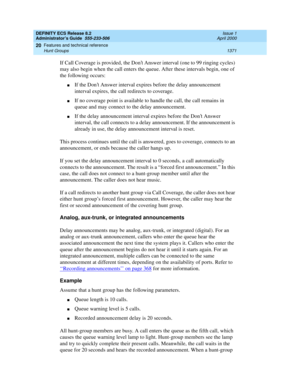 Page 1395DEFINITY ECS Release 8.2
Administrator’s Guide  555-233-506  Issue 1
April 2000
Features and technical reference 
1371 Hunt Groups 
20
If Call Coverage is provided, the Dont Answer interval (one to 99 ringing cycles) 
may also begin when the call enters the queue. After these intervals begin, one of 
the following occurs:
nIf the Dont Answer interval expires before the delay announcement 
interval expires, the call redirects to coverage.
nIf no coverage point is available to handle the call, the call...