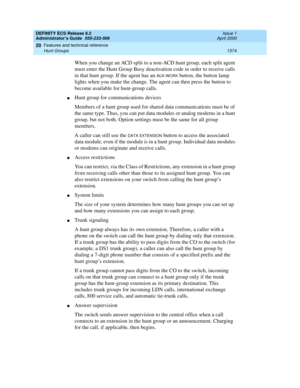 Page 1398DEFINITY ECS Release 8.2
Administrator’s Guide  555-233-506  Issue 1
April 2000
Features and technical reference 
1374 Hunt Groups 
20
When you change an ACD split to a non-ACD hunt group, each split agent 
must enter the Hunt Group Busy deactivation code in order to receive calls 
in that hunt group. If the agent has an 
AU X -WO R K button, the button lamp 
lights when you make the change. The agent can then press the button to 
become available for hunt-group calls.
nHunt group for communications...