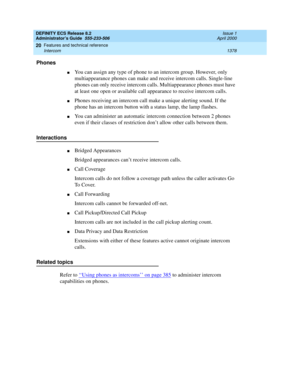 Page 1402DEFINITY ECS Release 8.2
Administrator’s Guide  555-233-506  Issue 1
April 2000
Features and technical reference 
1378 Intercom 
20
Phones
nYou can assign any type of phone to an intercom group. However, only 
multiappearance phones can make and receive intercom calls. Single-line 
phones can only receive intercom calls. Multiappearance phones must have 
at least one open or available call appearance to receive intercom calls.
nPhones receiving an intercom call make a unique alerting sound. If the 
phone...