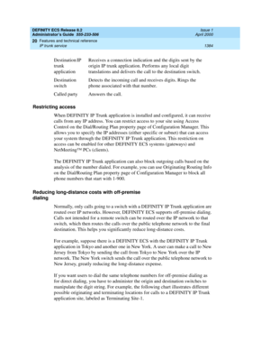 Page 1408DEFINITY ECS Release 8.2
Administrator’s Guide  555-233-506  Issue 1
April 2000
Features and technical reference 
1384 IP trunk service 
20
Restricting access
When DEFINITY IP Trunk application is installed and configured, it can receive 
calls from any IP address. You can restrict access to your site using Access 
Control on the Dial/Routing Plan property page of Configuration Manager. This 
allows you to specify the IP addresses (either specific or subnet) that can access 
your system through the...