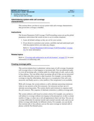 Page 142DEFINITY ECS Release 8.2
Administrator’s Guide  555-233-506  Issue 1
April 2000
Handling incoming calls 
118 Setting up basic call coverage 
7
Administering system-wide call coverage 
characteristics
This section shows you how to set up system-wide call coverage characteristics 
that govern how coverage is handled.
Instructions
The System-Parameters Call Coverage / Call Forwarding screen sets up the global 
parameters which direct the switch on how to act in certain situations.
1. Leave all default...