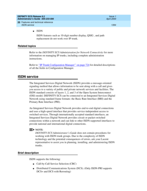 Page 1418DEFINITY ECS Release 8.2
Administrator’s Guide  555-233-506  Issue 1
April 2000
Features and technical reference 
1394 ISDN service 
20
nISDN
ISDN features such as 10-digit number display, QSIG , and path 
replacement do not work over IP trunk. 
Related topics
Refer to the DEFINITY ECS Administration for Network Connectivity for more 
information on managing IP trunks, including complete administration 
instructions.
Refer to ‘‘
IP Trunk Configuration Manager’’ on page 724 for detailed descriptions 
of...