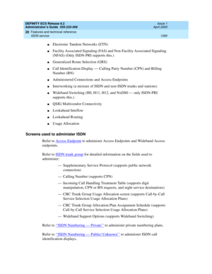 Page 1419DEFINITY ECS Release 8.2
Administrator’s Guide  555-233-506  Issue 1
April 2000
Features and technical reference 
1395 ISDN service 
20
nElectronic Tandem Networks (ETN) 
nFacility Associated Signaling (FAS) and Non-Facility Associated Signaling 
(NFAS) (Only ISDN-PRI supports this.)
nGeneralized Route Selection (GRS)
nCall Identification Display — Calling Party Number (CPN) and Billing 
Number (BN)
nAdministered Connections and Access Endpoints 
nInterworking (a mixture of ISDN and non-ISDN trunks and...