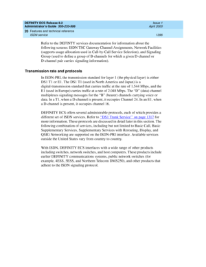 Page 1420DEFINITY ECS Release 8.2
Administrator’s Guide  555-233-506  Issue 1
April 2000
Features and technical reference 
1396 ISDN service 
20
Refer to the DEFINTY services documentation for information about the 
following screens: ISDN TSC Gateway Channel Assignments, Network Facilities 
(supports usage allocation used in Call-by-Call Service Selection), and Signaling 
Group (used to define a group of B-channels for which a given D-channel or 
D-channel pair carries signaling information).
Transmission rate...