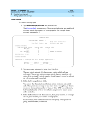 Page 143DEFINITY ECS Release 8.2
Administrator’s Guide  555-233-506  Issue 1
April 2000
Handling incoming calls 
119 Setting up basic call coverage 
7
Instructions
To create a coverage path:
1. Type 
add coverage path next and press RETURN.
The Coverage Path
 screen appears. The system displays the next undefined 
coverage path in the sequence of coverage paths. Our example shows 
coverage path number 2.
2. Type a coverage path number in the Next Path field.
The next path is optional. It is the coverage path to...