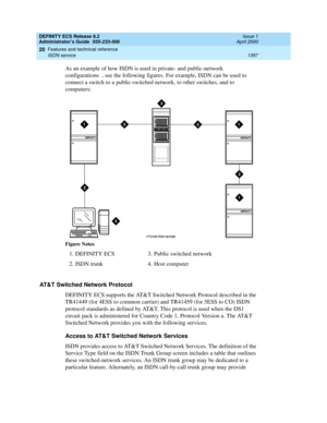 Page 1421DEFINITY ECS Release 8.2
Administrator’s Guide  555-233-506  Issue 1
April 2000
Features and technical reference 
1397 ISDN service 
20
As an example of how ISDN is used in private- and public-network 
configurations , see the following figures. For example, ISDN can be used to 
connect a switch to a public-switched network, to other switches, and to 
computers:
AT&T Switched Network Protocol
DEFINITY ECS supports the AT&T Switched Network Protocol described in the 
TR41449 (for 4ESS to common carrier)...