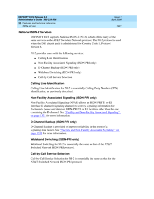 Page 1425DEFINITY ECS Release 8.2
Administrator’s Guide  555-233-506  Issue 1
April 2000
Features and technical reference 
1401 ISDN service 
20
National ISDN-2 Services
DEFINITY ECS supports National ISDN-2 (NI-2), which offers many of the 
same services as the AT&T Switched Network protocol. The NI-2 protocol is used 
when the DS1 circuit pack is administered for Country Code 1, Protocol 
Version b. 
NI-2 provides users with the following services:
nCalling Line Identification
nNon-Facility Associated Signaling...