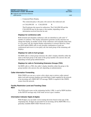 Page 1429DEFINITY ECS Release 8.2
Administrator’s Guide  555-233-506  Issue 1
April 2000
Features and technical reference 
1405 ISDN service 
20
— Connected Party Display
The connected party is the party who answers the redirected call. 
a= CALLING ID    to    CALLED ID          R
The R indicates the reason for redirection. The CALLING ID and the 
CALLED ID may be the name or the number, depending on the 
information received from the far end.
Displays for conference calls
Both terminal and attendant conference...