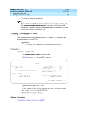 Page 144DEFINITY ECS Release 8.2
Administrator’s Guide  555-233-506  Issue 1
April 2000
Handling incoming calls 
120 Setting up basic call coverage 
7
5. Press ENTER to save your changes.
Tip:
If you want to see which extensions or groups use a specific coverage path, 
type 
display coverage sender group n, where n is the coverage path 
number. For example, you should determine which extensions use a coverage 
path before you make any changes to it.
Assigning a coverage path to users
Now assign the new coverage...