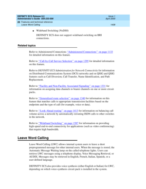 Page 1432DEFINITY ECS Release 8.2
Administrator’s Guide  555-233-506  Issue 1
April 2000
Features and technical reference 
1408 Leave Word Calling 
20
nWideband Switching (NxDS0)
DEFINITY ECS does not support wideband switching on BRI 
connections.
Related topics
Refer to Administered Connections ‘‘
Administered Connections’’ on page 1133 
for detailed information on this feature.
Refer to ‘‘
Call-by-Call Service Selection’’ on page 1295 for detailed information 
on this feature.
Refer to DEFINITY ECS...