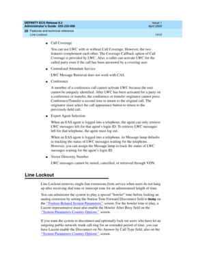 Page 1434DEFINITY ECS Release 8.2
Administrator’s Guide  555-233-506  Issue 1
April 2000
Features and technical reference 
1410 Line Lockout 
20
nCall Coverage
You can use LWC with or without Call Coverage. However, the two 
features complement each other. The Coverage Callback option of Call 
Coverage is provided by LWC. Also, a caller can activate LWC for the 
called party even if the call has been answered by a covering user.
nCentralized Attendant Service
LWC Message Retrieval does not work with CAS....