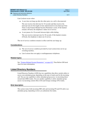 Page 1435DEFINITY ECS Release 8.2
Administrator’s Guide  555-233-506  Issue 1
April 2000
Features and technical reference 
1411 Listed Directory Numbers 
20
Line Lockout occurs when:
nA user does not hang up after the other party on a call is disconnected.
The user receives the dial tone for 10 seconds and then receives the 
intercept tone for the length of time administered in Line Intercept Tone 
Timer on the Feature-Related System Parameters screen. If the handset 
remains off-hook, the telephone is taken out...