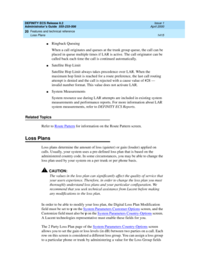 Page 1439DEFINITY ECS Release 8.2
Administrator’s Guide  555-233-506  Issue 1
April 2000
Features and technical reference 
1415 Loss Plans 
20
nRingback Queuing
When a call originates and queues at the trunk group queue, the call can be 
placed in queue multiple times if LAR is active. The call originator can be 
called back each time the call is continued automatically.
nSatellite Hop Limit
Satellite Hop Limit always takes precedence over LAR. When the 
maximum hop limit is reached for a route preference, the...