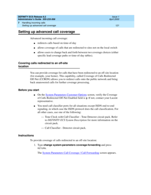 Page 145DEFINITY ECS Release 8.2
Administrator’s Guide  555-233-506  Issue 1
April 2000
Handling incoming calls 
121 Setting up advanced call coverage 
7
Setting up advanced call coverage
Advanced incoming call coverage:
nredirects calls based on time-of-day
nallows coverage of calls that are redirected to sites not on the local switch
nallows users to change back and forth between two coverage choices (either 
specific lead coverage paths or time-of-day tables).
Covering calls redirected to an off-site...