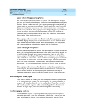 Page 1441DEFINITY ECS Release 8.2
Administrator’s Guide  555-233-506  Issue 1
April 2000
Features and technical reference 
1417 Loudspeaker paging 
20
Users with multi-appearance phones
The following description only applies to systems with deluxe paging. To page 
and park an active call simultaneously, users with a multi-appearance phone press 
Transfer, dial the trunk access code + an extension number where the call will be 
parked, make the announcement, and press Transfer again. The paged party dials 
the...