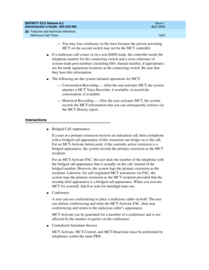 Page 1448DEFINITY ECS Release 8.2
Administrator’s Guide  555-233-506  Issue 1
April 2000
Features and technical reference 
1424 Malicious Call Trace 
20
— You may lose continuity on the trace because the person activating 
MCT on the second switch may not be the MCT controller.
nIf a malicious call comes in on a non-ISDN trunk, the controller needs the 
telephone number for the connecting switch and a cross-reference of 
system-trunk port numbers (including DS1 channel number, if appropriate) 
not the trunk...