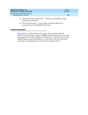 Page 1451DEFINITY ECS Release 8.2
Administrator’s Guide  555-233-506  Issue 1
April 2000
Features and technical reference 
1427 Messaging Server Interface 
20
nAutomatic Message Waiting lamp — When users manipulate message 
waiting lamps on stations.
nClock Synchronization — Used to make sure that the MS clock is 
synchronized with the DEFINITY ECS clock.
Detailed description
Figure 56
 shows an MS interface to the system. You can provide SCI link 
connectivity (control path) via either an MPDM (distance between...