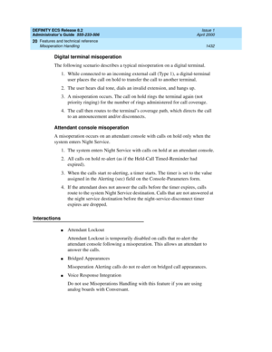 Page 1456DEFINITY ECS Release 8.2
Administrator’s Guide  555-233-506  Issue 1
April 2000
Features and technical reference 
1432 Misoperation Handling 
20
Digital terminal misoperation
The following scenario describes a typical misoperation on a digital terminal.
1. While connected to an incoming external call (Type 1), a digital-terminal 
user places the call on hold to transfer the call to another terminal.
2. The user hears dial tone, dials an invalid extension, and hangs up.
3. A misoperation occurs. The call...