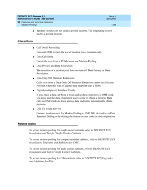 Page 1459DEFINITY ECS Release 8.2
Administrator’s Guide  555-233-506  Issue 1
April 2000
Features and technical reference 
1435 Modem Pooling 
20
nTandem switches do not insert a pooled modem. The originating switch 
inserts a pooled modem.
Interactions
nCall Detail Recording
Data call CDR records the use of modem pools on trunk calls.
nData Call Setup
Data calls to or from a TDM cannot use Modem Pooling.
nData Privacy and Data Restriction
The insertion of a modem pool does not turn off Data Privacy or Data...