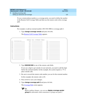 Page 147DEFINITY ECS Release 8.2
Administrator’s Guide  555-233-506  Issue 1
April 2000
Handling incoming calls 
123 Setting up advanced call coverage 
7
To use a remote phone number as a coverage point, you need to define the number 
in the Remote Call Coverage Table and then use the remote code in the coverage 
path.
Instructions
For example, to add an external number (303-538-1000) to coverage path 2:
1. Type 
change coverage remote and press RETURN.
The Remote Call Coverage Table
 appears.
2. Type...