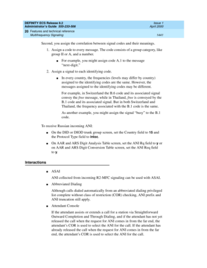 Page 1465DEFINITY ECS Release 8.2
Administrator’s Guide  555-233-506  Issue 1
April 2000
Features and technical reference 
1441 Multifrequency Signaling 
20
Second, you assign the correlation between signal codes and their meanings.
1. Assign a code to every message. The code consists of a group category, like 
group II or A, and a number.
nFor example, you might assign code A.1 to the message 
“next-digit.” 
2. Assign a signal to each identifying code. 
nIn every country, the frequencies (levels may differ by...