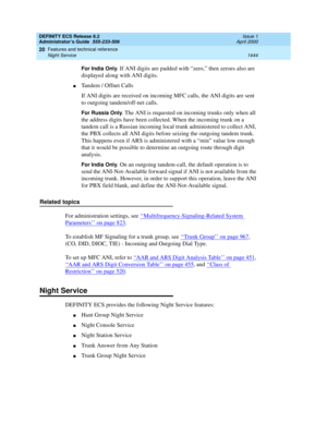 Page 1468DEFINITY ECS Release 8.2
Administrator’s Guide  555-233-506  Issue 1
April 2000
Features and technical reference 
1444 Night Service 
20
For India Only. If ANI digits are padded with “zero,” then zeroes also are 
displayed along with ANI digits.
nTandem / Offnet Calls
If ANI digits are received on incoming MFC calls, the ANI digits are sent 
to outgoing tandem/off-net calls.
For Russia Only. The ANI is requested on incoming trunks only when all 
the address digits have been collected. When the incoming...