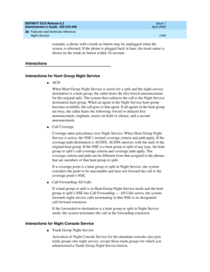 Page 1473DEFINITY ECS Release 8.2
Administrator’s Guide  555-233-506  Issue 1
April 2000
Features and technical reference 
1449 Night Service 
20
example, a phone with a trunk-ns button may be unplugged when the 
system is rebooted. If the phone is plugged back in later, the trunk status is 
shown on the trunk-ns button within 10 seconds.
Interactions
Interactions for Hunt Group Night Service
nACD 
When Hunt Group Night Service is active for a split and the night-service 
destination is a hunt group, the caller...