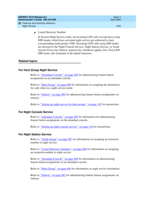 Page 1476DEFINITY ECS Release 8.2
Administrator’s Guide  555-233-506  Issue 1
April 2000
Features and technical reference 
1452 Night Service 
20
nListed Directory Number
In System Night Service mode, all incoming LDN calls (except those using 
DID trunks) which have activated night service are redirected to their 
corresponding trunk group’s NSE. Incoming LDN calls using DID trunks 
are directed to the Night Console Service, Night Station Service, or Trunk 
Answer From Any Station, respectively, whichever...