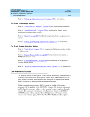 Page 1477DEFINITY ECS Release 8.2
Administrator’s Guide  555-233-506  Issue 1
April 2000
Features and technical reference 
1453 Off-Premises Station 
20
Refer to ‘‘Setting up night station service’’ on page 137 for instructions.
For Trunk Group Night Service
Refer to ‘‘
Listed Directory Numbers’’ on page 800 for night service destination.
Refer to ‘‘
Attendant Console’’ on page 484 for administering feature button 
assignments on an attendant console.
Refer to ‘‘
Station’’ on page 882 for administering feature...