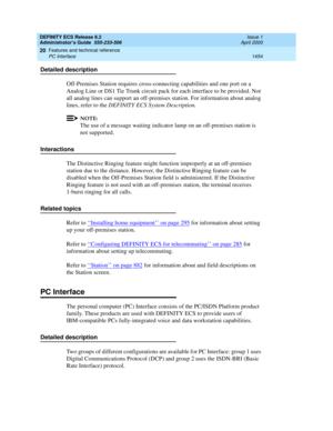 Page 1478DEFINITY ECS Release 8.2
Administrator’s Guide  555-233-506  Issue 1
April 2000
Features and technical reference 
1454 PC Interface 
20
Detailed description
Off-Premises Station requires cross-connecting capabilities and one port on a 
Analog Line or DS1 Tie Trunk circuit pack for each interface to be provided. Not 
all analog lines can support an off-premises station. For information about analog 
lines, refer to the DEFINITY ECS System Description.
NOTE:
The use of a message waiting indicator lamp on...