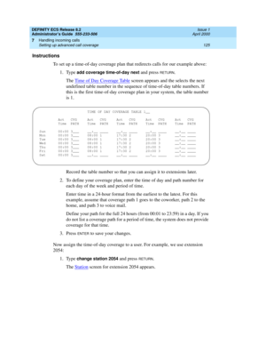 Page 149DEFINITY ECS Release 8.2
Administrator’s Guide  555-233-506  Issue 1
April 2000
Handling incoming calls 
125 Setting up advanced call coverage 
7
Instructions
To set up a time-of-day coverage plan that redirects calls for our example above:
1. Type 
add coverage time-of-day next and press RETURN.
The Time of Day Coverage Table
 screen appears and the selects the next 
undefined table number in the sequence of time-of-day table numbers. If 
this is the first time-of-day coverage plan in your system, the...