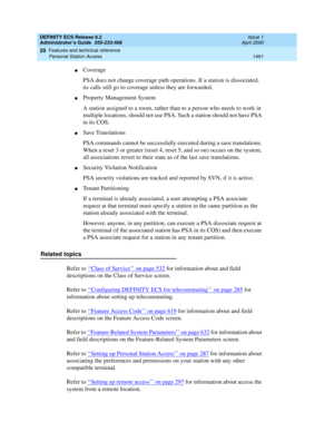 Page 1485DEFINITY ECS Release 8.2
Administrator’s Guide  555-233-506  Issue 1
April 2000
Features and technical reference 
1461 Personal Station Access 
20
nCoverage
PSA does not change coverage path operations. If a station is dissociated, 
its calls still go to coverage unless they are forwarded.
nProperty Management System
A station assigned to a room, rather than to a person who needs to work in 
multiple locations, should not use PSA. Such a station should not have PSA 
in its COS.
nSave Translations
PSA...