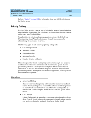 Page 1486DEFINITY ECS Release 8.2
Administrator’s Guide  555-233-506  Issue 1
April 2000
Features and technical reference 
1462 Priority Calling 
20
Refer to ‘‘Station’’ on page 882 for information about and field descriptions on 
the Station screen.
Priority Calling
Priority Calling provides a special type of call alerting between internal telephone 
users, including the attendant. The called party receives a distinctive ring when the 
calling party uses Priority Calling.
You administer the priority-calling...