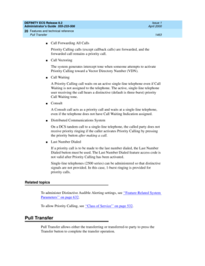 Page 1487DEFINITY ECS Release 8.2
Administrator’s Guide  555-233-506  Issue 1
April 2000
Features and technical reference 
1463 Pull Transfer 
20
nCall Forwarding All Calls
Priority Calling calls (except callback calls) are forwarded, and the 
forwarded call remains a priority call.
nCall Vectoring
The system generates intercept tone when someone attempts to activate 
Priority Calling toward a Vector Directory Number (VDN).
nCall Waiting
A Priority Calling call waits on an active single-line telephone even if...