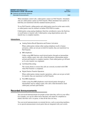 Page 1488DEFINITY ECS Release 8.2
Administrator’s Guide  555-233-506  Issue 1
April 2000
Features and technical reference 
1464 Recorded Announcements 
20
When attendants control calls, called parties cannot use Pull Transfer. Attendants 
who are called parties cannot use Pull Transfer. When attendants have parties on 
hold they are transferred with the standard transfer process.
To use Pull Transfer, calling parties and called parties must be on the same switch, 
or called parties must be reached via Italian...