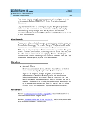 Page 1489DEFINITY ECS Release 8.2
Administrator’s Guide  555-233-506  Issue 1
April 2000
Features and technical reference 
1465 Recorded Announcements 
20
Your system can store multiple announcements on each circuit pack up to the 
system capacity. Refer to DEFINITY ECS System Description for capacity 
information.
Any announcement stored on a circuit pack can play through any port on the 
circuit pack. Any announcement (not administered for “barge-in”) can play 
simultaneously through multiple ports. All 16...